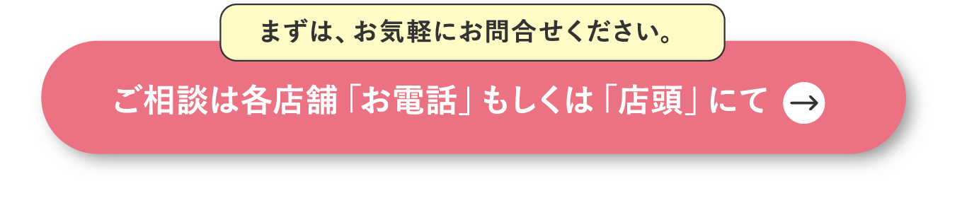 まずは、お気軽にお問合せください。ご相談は各店舗「お電話」もしくは「店頭」にて