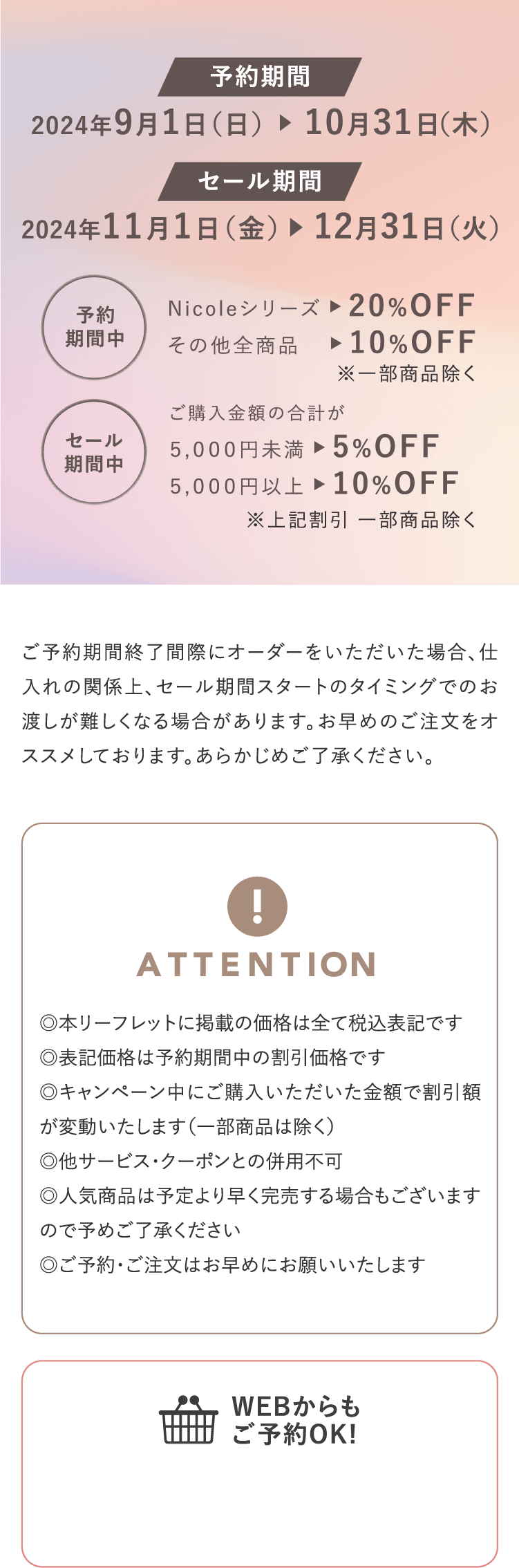 予約期間2024年9月1日（日）〜10月31日（木） セール期間2024年11月1日（金）〜12月31日（火） 「予約期間中」Nicoleシリーズ ▶︎ 20%OFF その他全商品 ▶︎ 10%OFF ※一部商品除く 「セール期間中」ご購入金額の合計が５,０００円未満 ▶︎ 5%OFF ５,０００円以上 ▶︎ 10%OFF ※上記割引一部商品除く / ご予約期間終了間際にオーダーをいただいた場合、仕入れの関係上、セール期間スタートのタイミングでのお渡しが難しくなる場合があります。お早めのご注文をオススメしております。あらかじめご了承ください。 / 「ATTENTION」◎本リーフレットに掲載の価格は全て税込表記です◎表記価格は予約期間中の割引価格です◎キャンペーン中にご購入いただいた金額で割引額が変動いたします（一部商品は除く）◎他サービス・クーポンとの併用不可　◎人気商品は予定より早く完売する場合もございますので予めご了承ください　◎ご予約・ご注文はお早めにお願いいたします