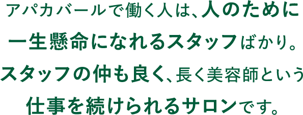 アパカバールで働く人は、人のために一生懸命になれるスタッフばかり。スタッフの仲も良く、長く美容師という仕事を続けられるサロンです。